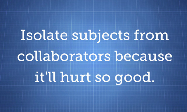 Isolate subjects from
collaborators because
it'll hurt so good.
