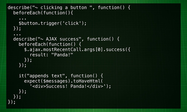 describe("~ clicking a button ", function() {
beforeEach(function(){
...
$button.trigger('click');
});
...
describe("~ AJAX success", function() {
beforeEach(function() {
$.ajax.mostRecentCall.args[0].success({
result: "Panda!"
});
});
it("appends text", function() {
expect($messages).toHaveHtml(
'<div>Success! Panda!</div>');
});
});
});
