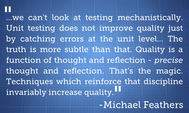 ...we can't look at testing mechanistically.
Unit testing does not improve quality just
by catching errors at the unit level... The
truth is more subtle than that. Quality is a
function of thought and reﬂection - precise
thought and reﬂection. That’s the magic.
Techniques which reinforce that discipline
invariably increase quality.
-Michael Feathers
"
"
