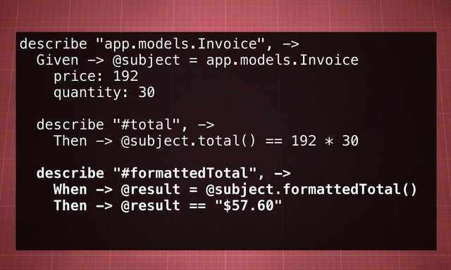 describe "app.models.Invoice", ->
Given -> @subject = app.models.Invoice
price: 192
quantity: 30
describe "#total", ->
Then -> @subject.total() == 192 * 30
describe "#formattedTotal", ->
When -> @result = @subject.formattedTotal()
Then -> @result == "$57.60"
