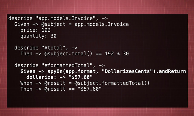 describe "app.models.Invoice", ->
Given -> @subject = app.models.Invoice
price: 192
quantity: 30
describe "#total", ->
Then -> @subject.total() == 192 * 30
describe "#formattedTotal", ->
Given -> spyOn(app.format, "DollarizesCents").andReturn
dollarize: -> "$57.60"
When -> @result = @subject.formattedTotal()
Then -> @result == "$57.60"
