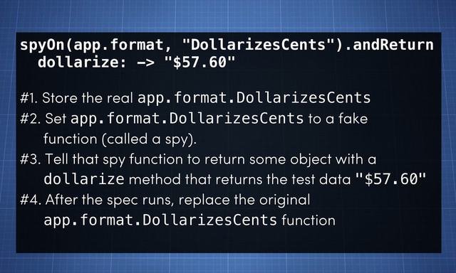 spyOn(app.format, "DollarizesCents").andReturn
dollarize: -> "$57.60"
#1. Store the real app.format.DollarizesCents
#2. Set app.format.DollarizesCents to a fake
function (called a spy).
#3. Tell that spy function to return some object with a
dollarize method that returns the test data "$57.60"
#4. After the spec runs, replace the original
app.format.DollarizesCents function
