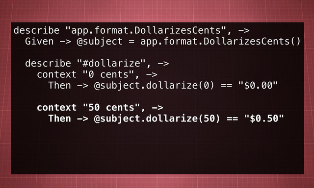 describe "app.format.DollarizesCents", ->
Given -> @subject = app.format.DollarizesCents()
describe "#dollarize", ->
context "0 cents", ->
Then -> @subject.dollarize(0) == "$0.00"
context "50 cents", ->
Then -> @subject.dollarize(50) == "$0.50"
