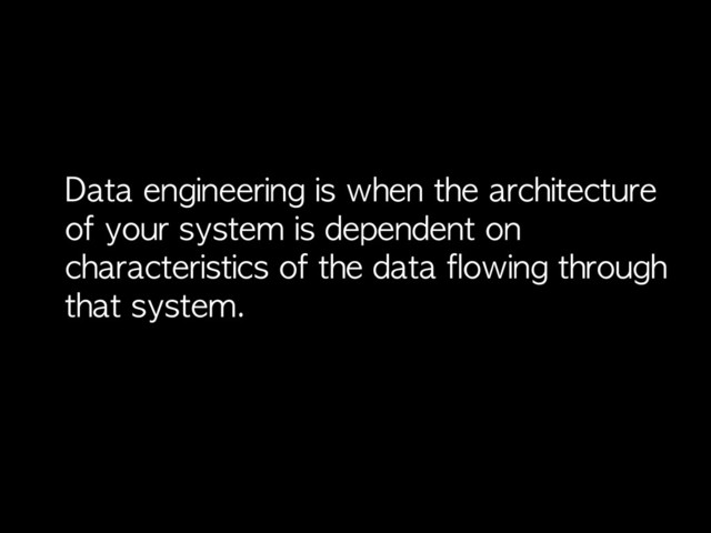 Data	 engineering	 is	 when	 the	 architecture	 
of	 your	 system	 is	 dependent	 on	 
characteristics	 of	 the	 data	 flowing	 through	 
that	 system.
