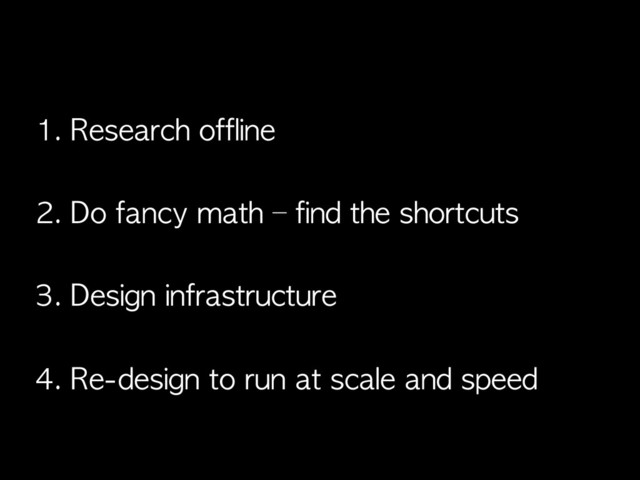 1. Research	 offline
2. Do	 fancy	 math	 –	 find	 the	 shortcuts
3. Design	 infrastructure
4. Re-design	 to	 run	 at	 scale	 and	 speed

