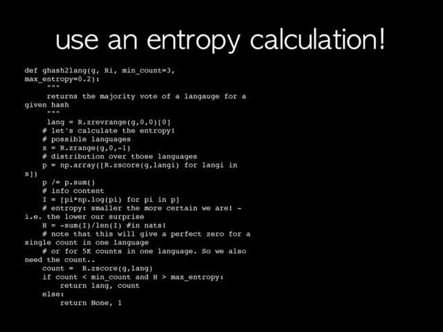 use	 an	 entropy	 calculation!
def ghash2lang(g, Ri, min_count=3,
max_entropy=0.2):
! """
! returns the majority vote of a langauge for a
given hash
! """
! lang = R.zrevrange(g,0,0)[0]
# let's calculate the entropy!
# possible languages
x = R.zrange(g,0,-1)
# distribution over those languages
p = np.array([R.zscore(g,langi) for langi in
x])
p /= p.sum()
# info content
I = [pi*np.log(pi) for pi in p]
# entropy: smaller the more certain we are! -
i.e. the lower our surprise
H = -sum(I)/len(I) #in nats!
# note that this will give a perfect zero for a
single count in one language
# or for 5K counts in one language. So we also
need the count..
count = R.zscore(g,lang)
if count < min_count and H > max_entropy:
return lang, count
else:
return None, 1
