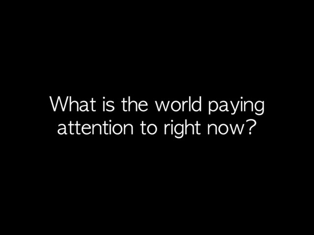 What	 is	 the	 world	 paying	 
attention	 to	 right	 now?
