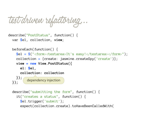 test driven refactoring...
describe("PostStatus", function() {
var $el, collection, view;
beforeEach(function() {
$el = $("It's easy!");
collection = {create: jasmine.createSpy('create')};
view = new View.PostStatus({
el: $el,
collection: collection
});
});
describe("submitting the form", function() {
it("creates a status", function() {
$el.trigger('submit');
expect(collection.create).toHaveBeenCalledWith(
dependency injection
