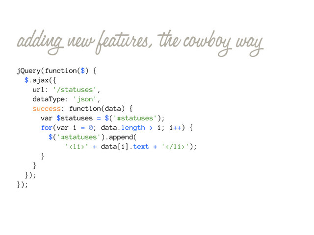 adding new features, the cowboy way
jQuery(function($) {
$.ajax({
url: '/statuses',
dataType: 'json',
success: function(data) {
var $statuses = $('#statuses');
for(var i = 0; data.length > i; i++) {
$('#statuses').append(
'<li>' + data[i].text + '</li>');
}
}
});
});
