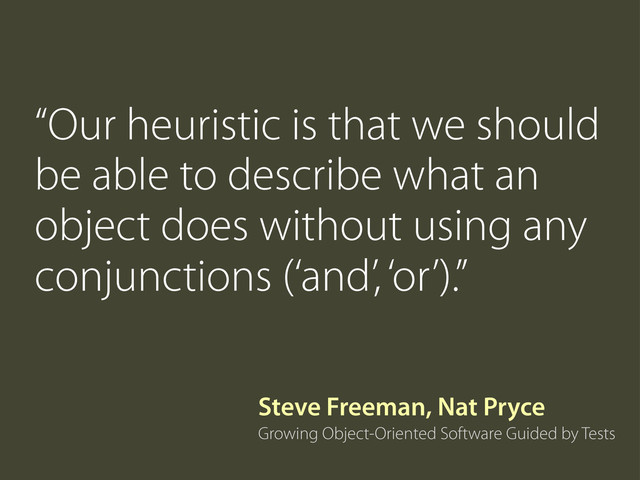 “Our heuristic is that we should
be able to describe what an
object does without using any
conjunctions (‘and’, ‘or’).”
Growing Object-Oriented Software Guided by Tests
Steve Freeman, Nat Pryce
