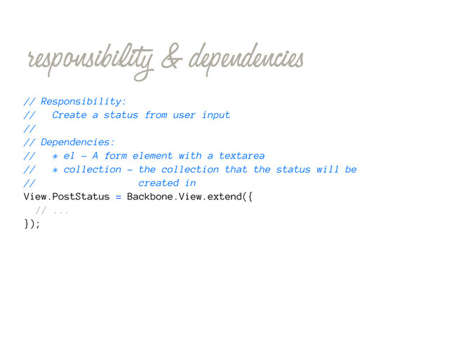 responsibility & dependencies
// Responsibility:
// Create a status from user input
//
// Dependencies:
// * el - A form element with a textarea
// * collection - the collection that the status will be
// created in
View.PostStatus = Backbone.View.extend({
// ...
});

