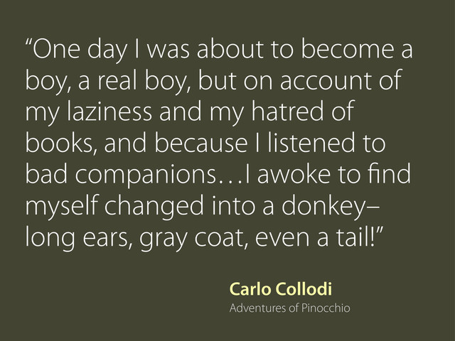 Carlo Collodi
Adventures of Pinocchio
“One day I was about to become a
boy, a real boy, but on account of
my laziness and my hatred of
books, and because I listened to
bad companions…I awoke to ﬁnd
myself changed into a donkey–
long ears, gray coat, even a tail!”
