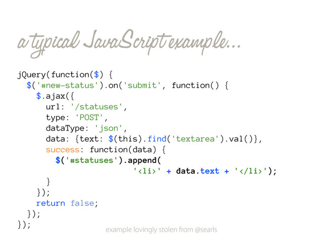 a typical JavaScript example...
jQuery(function($) {
$('#new-status').on('submit', function() {
$.ajax({
url: '/statuses',
type: 'POST',
dataType: 'json',
data: {text: $(this).find('textarea').val()},
success: function(data) {
$('#statuses').append(
'<li>' + data.text + '</li>');
}
});
return false;
});
});
example lovingly stolen from @searls
