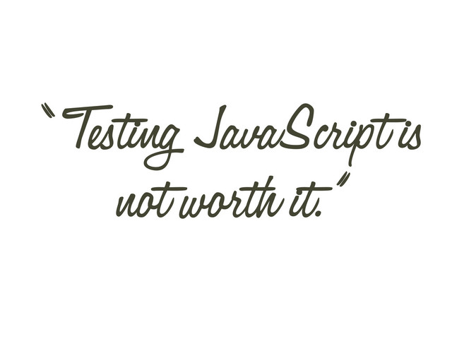 “ Testing JavaScript is
not worth it.”
