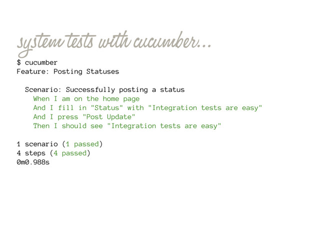 system tests with cucumber...
$ cucumber
Feature: Posting Statuses
Scenario: Successfully posting a status
When I am on the home page
And I fill in "Status" with "Integration tests are easy"
And I press "Post Update"
Then I should see "Integration tests are easy"
1 scenario (1 passed)
4 steps (4 passed)
0m0.988s
