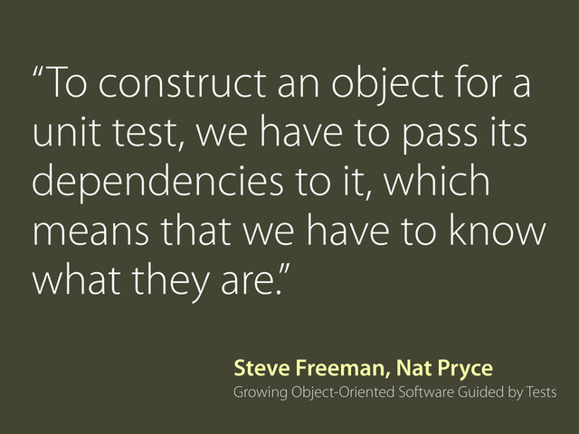 “To construct an object for a
unit test, we have to pass its
dependencies to it, which
means that we have to know
what they are.”
Growing Object-Oriented Software Guided by Tests
Steve Freeman, Nat Pryce
