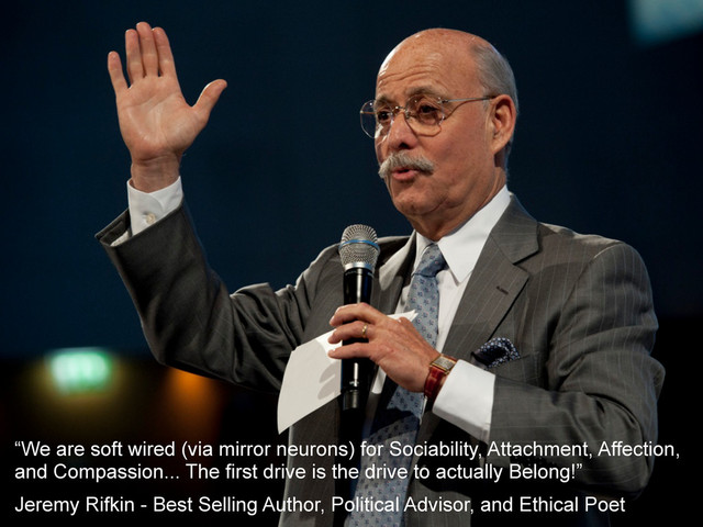 “We are soft wired (via mirror neurons) for Sociability, Attachment, Affection,
and Compassion... The first drive is the drive to actually Belong!”
Jeremy Rifkin - Best Selling Author, Political Advisor, and Ethical Poet
