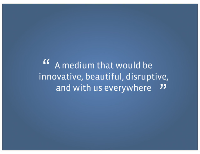 A medium that would be
innovative, beautiful, disruptive,
and with us everywhere
“
”
