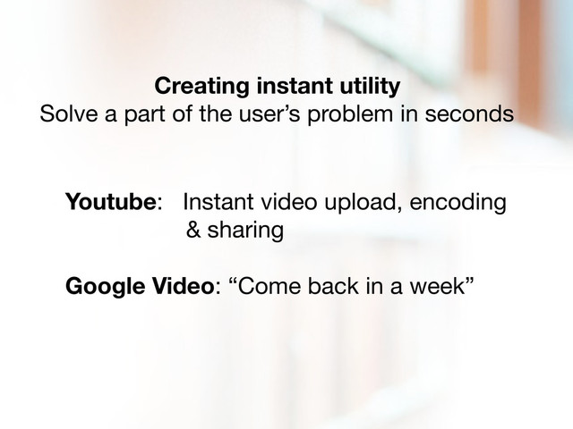 Creating instant utility
Solve a part of the user’s problem in seconds
Youtube: Instant video upload, encoding
& sharing
Google Video: “Come back in a week”
