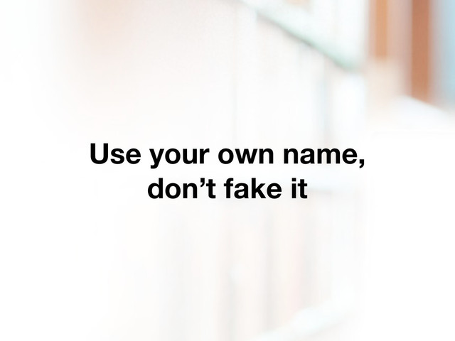 Use your own name,
don’t fake it
