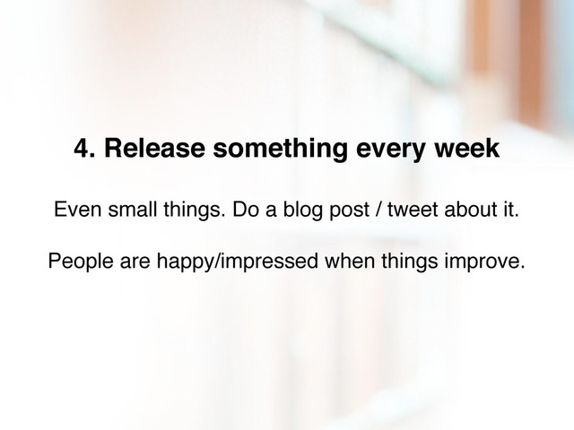 4. Release something every week
Even small things. Do a blog post / tweet about it.
People are happy/impressed when things improve.
