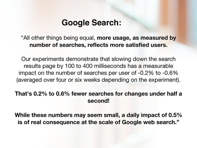 “All other things being equal, more usage, as measured by
number of searches, reﬂects more satisﬁed users.
Our experiments demonstrate that slowing down the search
results page by 100 to 400 milliseconds has a measurable
impact on the number of searches per user of -0.2% to -0.6%
(averaged over four or six weeks depending on the experiment).
That's 0.2% to 0.6% fewer searches for changes under half a
second!
While these numbers may seem small, a daily impact of 0.5%
is of real consequence at the scale of Google web search.”
Google Search:
