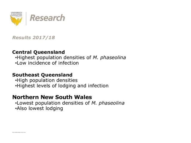 CRICOS: QLD00244B NSW02225M TEQSA: PRV12081
Results 2017/18
Central Queensland
•Highest population densities of M. phaseolina
•Low incidence of infection
Southeast Queensland
•High population densities
•Highest levels of lodging and infection
Northern New South Wales
•Lowest population densities of M. phaseolina
•Also lowest lodging
