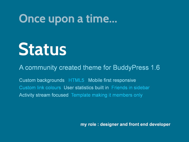 Status
A community created theme for BuddyPress 1.6
my role : designer and front end developer
Custom backgrounds HTML5 Mobile first responsive
Custom link colours User statistics built in Friends in sidebar
Activity stream focused Template making it members only
Once upon a time...
