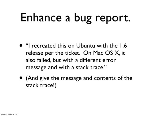 Enhance a bug report.
• “I recreated this on Ubuntu with the 1.6
release per the ticket. On Mac OS X, it
also failed, but with a different error
message and with a stack trace.”
• (And give the message and contents of the
stack trace!)
Monday, May 14, 12

