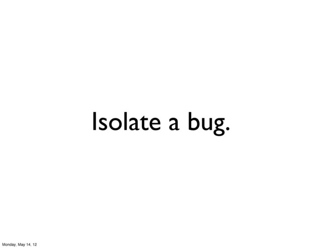 Isolate a bug.
Monday, May 14, 12

