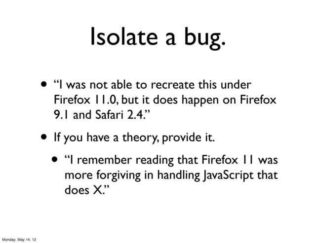 Isolate a bug.
• “I was not able to recreate this under
Firefox 11.0, but it does happen on Firefox
9.1 and Safari 2.4.”
• If you have a theory, provide it.
• “I remember reading that Firefox 11 was
more forgiving in handling JavaScript that
does X.”
Monday, May 14, 12

