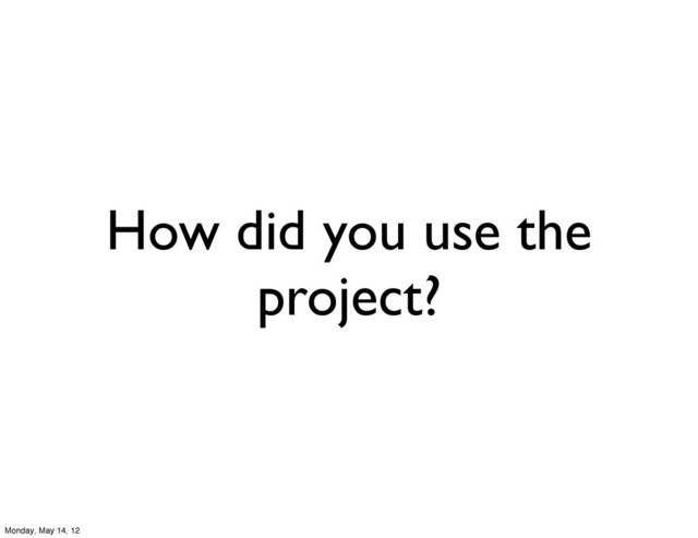 How did you use the
project?
Monday, May 14, 12
