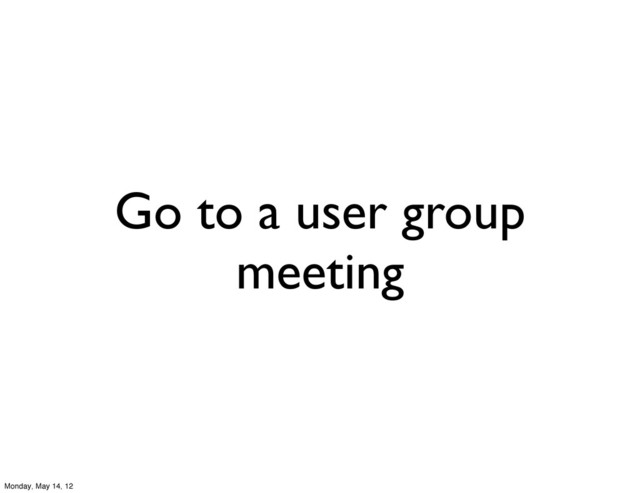 Go to a user group
meeting
Monday, May 14, 12
