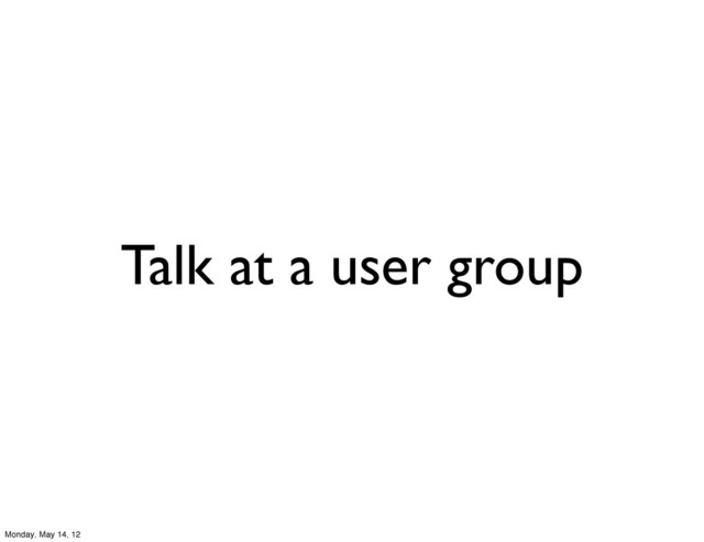 Talk at a user group
Monday, May 14, 12
