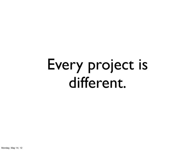 Every project is
different.
Monday, May 14, 12
