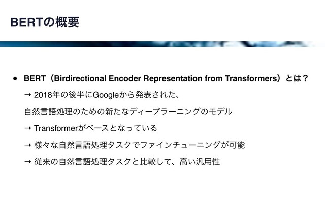 BERTͷ֓ཁ
• BERTʢBirdirectional Encoder Representation from Transformersʣͱ͸ʁ 
→ 2018೥ͷޙ൒ʹGoogle͔Βൃද͞Εͨɺ 
ࣗવݴޠॲཧͷͨΊͷ৽ͨͳσΟʔϓϥʔχϯάͷϞσϧ  
→ Transformer͕ϕʔεͱͳ͍ͬͯΔ 
→ ༷ʑͳࣗવݴޠॲཧλεΫͰϑΝΠϯνϡʔχϯά͕Մೳ 
→ ैདྷͷࣗવݴޠॲཧλεΫͱൺֱͯ͠ɺߴ͍൚༻ੑ
