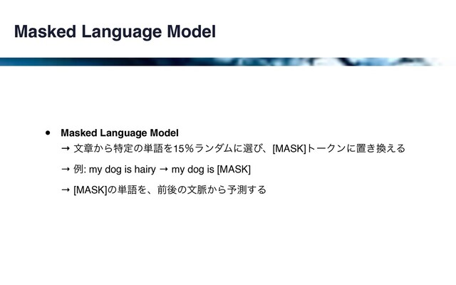 Masked Language Model
• Masked Language Model 
→ จষ͔Βಛఆͷ୯ޠΛ15ˋϥϯμϜʹબͼɺ[MASK]τʔΫϯʹஔ͖׵͑Δ 
→ ྫ: my dog is hairy → my dog is [MASK] 
→ [MASK]ͷ୯ޠΛɺલޙͷจ຺͔Β༧ଌ͢Δ
