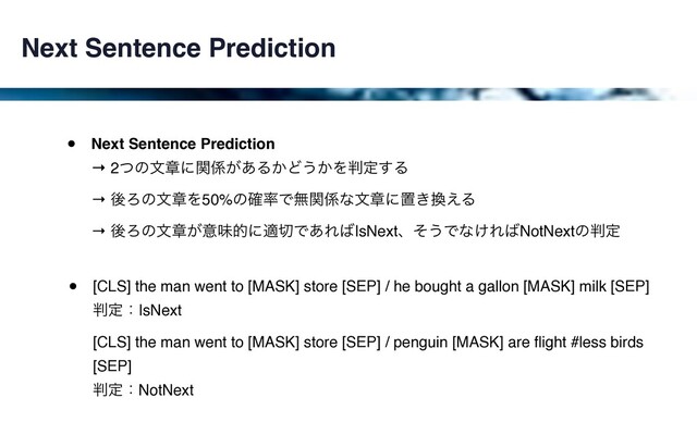 Next Sentence Prediction
• Next Sentence Prediction 
→ 2ͭͷจষʹؔ܎͕͋Δ͔Ͳ͏͔Λ൑ఆ͢Δ 
→ ޙΖͷจষΛ50%ͷ֬཰Ͱແؔ܎ͳจষʹஔ͖׵͑Δ 
→ ޙΖͷจষ͕ҙຯతʹద੾Ͱ͋Ε͹IsNextɺͦ͏Ͱͳ͚Ε͹NotNextͷ൑ఆ
• [CLS] the man went to [MASK] store [SEP] / he bought a gallon [MASK] milk [SEP] 
൑ఆɿIsNext 
[CLS] the man went to [MASK] store [SEP] / penguin [MASK] are ﬂight #less birds
[SEP] 
൑ఆɿNotNext
