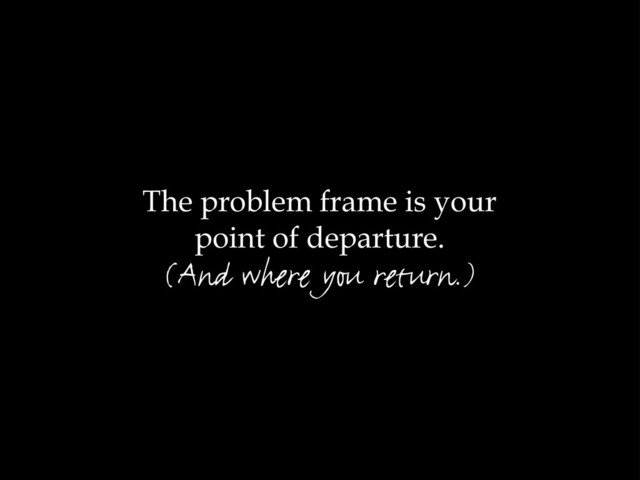 The problem frame is your
point of departure.
(And where you return.)
