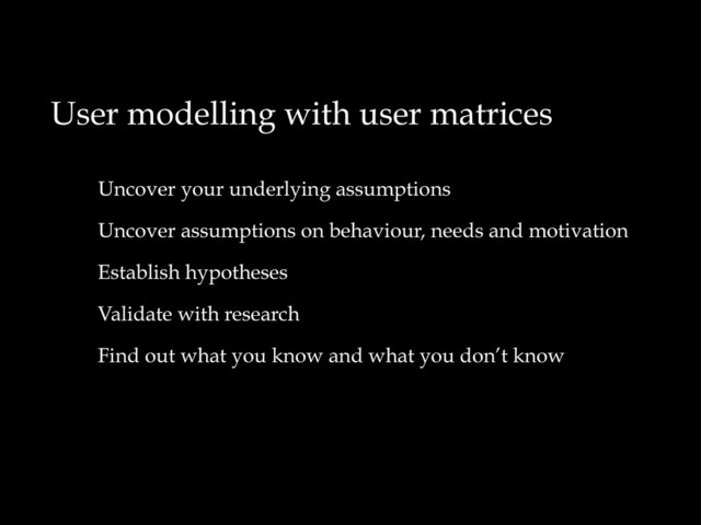 User modelling with user matrices
Uncover your underlying assumptions
Uncover assumptions on behaviour, needs and motivation
Establish hypotheses
Validate with research
Find out what you know and what you don’t know
