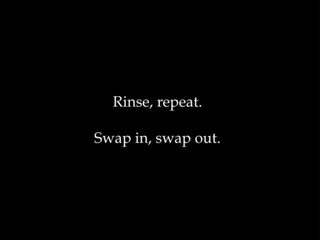 Rinse, repeat.
Swap in, swap out.
