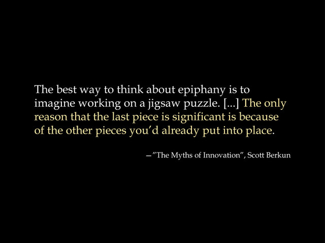 The best way to think about epiphany is to
imagine working on a jigsaw puzzle. [...] The only
reason that the last piece is significant is because
of the other pieces you’d already put into place.
—”The Myths of Innovation”, Scott Berkun
