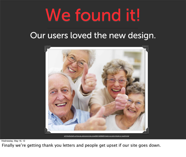 We found it!
Our users loved the new design.
http://newplateaus.areavoices.com/2012/05/01/are-older-people-happier/
Wednesday, May 16, 12
Finally we’re getting thank you letters and people get upset if our site goes down.
