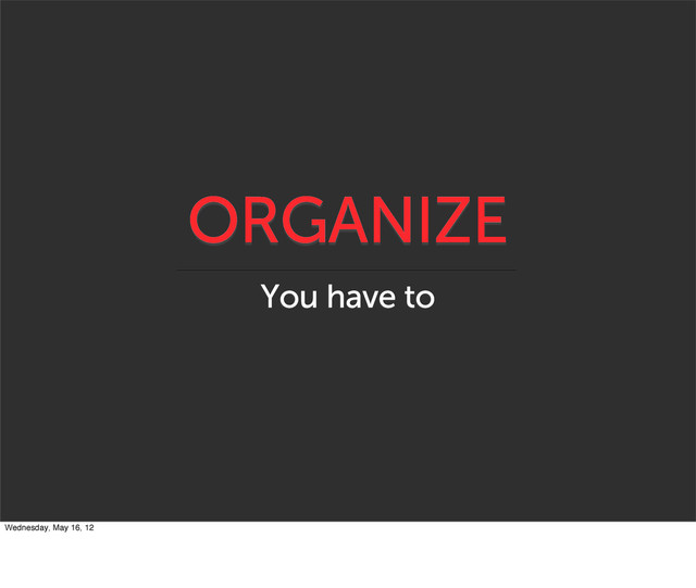 ORGANIZE
You have to
Wednesday, May 16, 12
