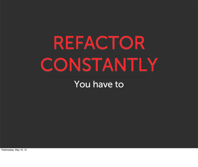 REFACTOR
CONSTANTLY
You have to
Wednesday, May 16, 12
