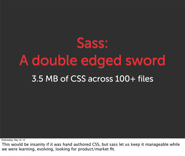 Sass:
A double edged sword
3.5 MB of CSS across 100+ files
Wednesday, May 16, 12
This would be insanity if it was hand authored CSS, but sass let us keep it manageable while
we were learning, evolving, looking for product/market ﬁt.
