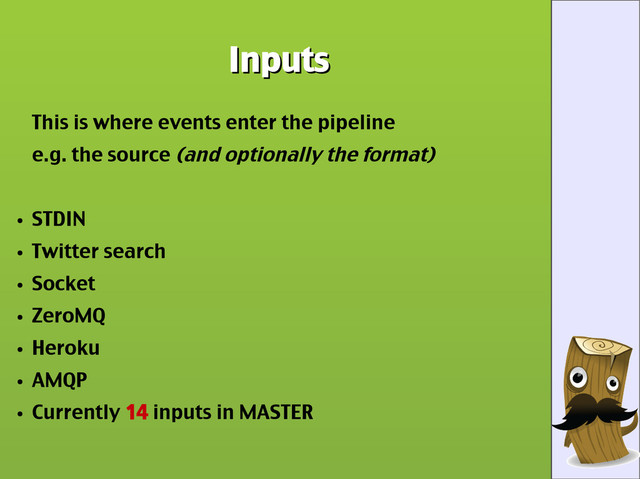 Inputs
Inputs
This is where events enter the pipeline
e.g. the source (and optionally the format)
●
STDIN
●
Twitter search
●
Socket
●
ZeroMQ
●
Heroku
●
AMQP
●
Currently 14 inputs in MASTER
