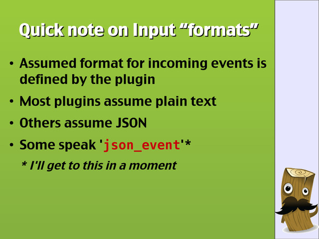 Quick note on Input “formats”
Quick note on Input “formats”
●
Assumed format for incoming events is
defined by the plugin
●
Most plugins assume plain text
●
Others assume JSON
●
Some speak 'json_event'*
* I'll get to this in a moment
