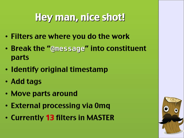 Hey man, nice shot!
Hey man, nice shot!
●
Filters are where you do the work
●
Break the “@message
@message” into constituent
parts
●
Identify original timestamp
●
Add tags
●
Move parts around
●
External processing via 0mq
●
Currently 13 filters in MASTER
