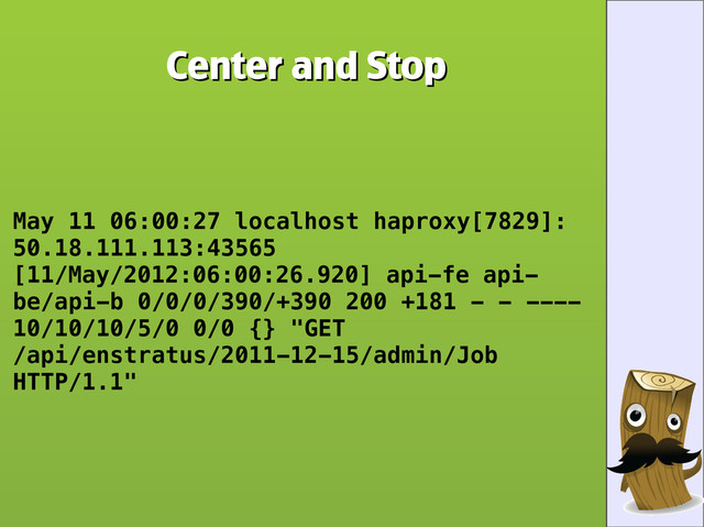 Center and Stop
Center and Stop
May 11 06:00:27 localhost haproxy[7829]:
50.18.111.113:43565
[11/May/2012:06:00:26.920] api-fe api-
be/api-b 0/0/0/390/+390 200 +181 - - ----
10/10/10/5/0 0/0 {} "GET
/api/enstratus/2011-12-15/admin/Job
HTTP/1.1"
